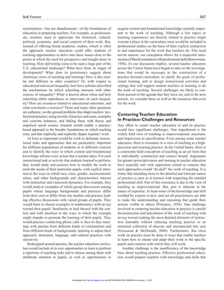 Ball, Forzani 507
reorientation—but not abandonment—of the foundations of
education in preparing teachers. For example, as profession-
als, teachers need to appreciate the historical, cultural,
political, economic, and social contexts of their work. But,
instead of offering broad academic studies, which is often
the approach, teacher education could offer students of
teaching opportunities to delve into these issues close to the
points at which the need for perspective and insight arises in
teaching. How did testing come to be such a large part of the
U.S. educational landscape? What have been its stages of
development? What does its prominence suggest about
American views of teaching and learning? How is this simi-
lar and different in other countries? Or, with respect to
educationalandsocialinequality,howhavescholarsdescribed
the mechanisms by which schooling interacts with other
sources of inequality? What is known about when and how
schooling either reproduces or intervenes on such inequal-
ity? How are resources related to educational outcomes, and
what constitutes a resource? These and many other questions
are authentic, on-the-ground problems that shape teachers’pro-
fessionalpractice;usingrecordsofpracticeandcases,examples
and concrete instances, and linking those with theory and
empirical social science research would enable a practice-
based approach to the broader foundations on which teaching
rests, and that implicitly and explicitly shapes teachers’work.
At least as important would be work to delineate instruc-
tional tasks and approaches that are particularly important
for different populations of students or in different contexts
and to identify the ways in which content and foundational
knowledge inform every action that a teacher takes. For each
instructional task or activity that students learned to perform,
they would study and practice how to modify the work to
meet the needs of their particular pupils, with explicit atten-
tion to the ways in which race, class, gender, socioeconomic
status, and other backgrounds and characteristics interact
with instruction and classroom dynamics. For example, they
would analyze examples of whole-group discussions among
pupils whose language backgrounds and practices differ
from their own or differ from one another and practice lead-
ing effective discussions with varied groups of pupils. They
would learn to choose examples in mathematics with an eye
toward their pupils’ familiarity or lack thereof with the con-
text and with attention to the ways in which the example
might impede or promote the learning of their pupils. They
would practice conducting phone calls or face-to-face meet-
ings with parents from different kinds of communities and
from different kinds of backgrounds, learning to adjust their
approach, demeanor, language, and cultural practices with
sensitivity.
Redesigned around practice, the teacher education curricu-
lum would include at its core opportunities to learn to perform
a repertoire of teaching tasks and to choose among them with
deliberate attention to pupils, as well as opportunities to
acquire content and foundational knowledge centrally impor-
tant to the work of teaching. Although a few topics or
learning experiences not directly related to practice might
warrant a place in the curriculum, most would be included in
professional studies on the basis of their explicit connection
to and importance for the work that teachers do. This need
not be narrow; our conception allows for a respectful inter-
sectionofliberalorientationwithprofessionalskill(Borrowman,
1956). As our discussion implies, several teacher educators
across the United States have begun to take on the investiga-
tions that would be necessary to the construction of a
practice-focused curriculum, to clarify the goals of profes-
sional training, and to design instructional activities and
settings that will support student teachers in learning to do
the work of teaching. Several challenges are likely to con-
front pursuit of the agenda that they have set, and in the next
section, we consider these as well as the resources that exist
for the work.
CenteringTeacher Education
in Practice: Challenges and Resources
Any effort to center teacher education in and on practice
would face significant challenges. One impediment is the
widely held view of teaching as improvisational, uncertain,
and impervious to specification. Even among some teacher
educators, there is resistance to a view of teaching as a high-
precision and exacting practice. In the United States, there is
a commonly held conception of teaching as an art form that
is individually constructed and context bound. Arguments
for greater prescriptiveness and training in teacher education
have typically met with opposition rooted in concern that
such approaches would “de-skill” the work of teaching. It is
ironic that attending more to the detailed and intricate nature
of practice is seen as in tension with respecting the entailed
professional skill. Part of this resistance is due to the view of
teaching as improvisational. But, part is inherent in the
nature of expertise: At least some of the knowledge and skill
wielded by experts is tacit, and not all practitioners are able
to make the understanding and reasoning that guide their
actions visible to others (Polyanyi, 1958). One challenge
involved in centering teacher education in practice is careful
deconstruction and articulation of the work of teaching with
an eye toward making the most detailed elements of instruc-
tion learnable without reducing teaching practice to an
atomized collection of discrete and unconnected tiny acts
(Grossman & McDonald, 2008). Furthermore, this close
work on practice must be done in ways that enable teachers
to learn how to situate and adapt their work to the specific
pupils and contexts with which they will work.
Another challenge is the insufficiency of the knowledge
base about teaching practice. Effective professional educa-
tion would prepare teachers with knowledge and skills that
at UNIV WASHINGTON LIBRARIES on January 11, 2010http://jte.sagepub.comDownloaded from
 