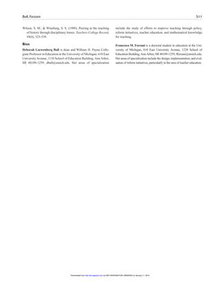 Ball, Forzani 511
Wilson, S. M., & Wineburg, S. S. (1988). Peering at the teaching
of history through disciplinary lenses. Teachers College Record,
89(4), 525-539.
Bios
Deborah Loewenberg Ball is dean and William H. Payne Colle-
giate Professor in Education at the University of Michigan, 610 East
University Avenue, 1110 School of Education Building, Ann Arbor,
MI 48109-1259; dball@umich.edu. Her areas of specialization
include the study of efforts to improve teaching through policy,
reform initiatives, teacher education, and mathematical knowledge
for teaching.
Francesca M. Forzani is a doctoral student in education at the Uni-
versity of Michigan, 610 East University Avenue, 1228 School of
Education Building,AnnArbor, MI 48109-1259; fforzani@umich.edu.
Herareasof specialization include the design, implementation, and eval-
uation of reform initiatives, particularly in the area of teacher education.
at UNIV WASHINGTON LIBRARIES on January 11, 2010http://jte.sagepub.comDownloaded from
 