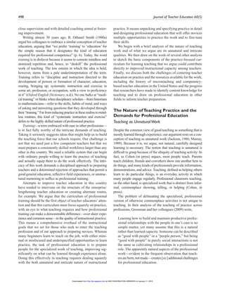 498 Journal of Teacher Education 60(5)
close supervision and with detailed coaching aimed at foster-
ing improvement.
Writing almost 30 years ago, B. Othanel Smith (1980a)
urged his colleagues to embrace a similar conception of teacher
education, arguing that “we prefer ‘training’ to ‘education’ for
the simple reason that it designates the kind of education
required for professional competence” (p. 6). Today, the word
training is in disfavor because it seems to connote mindless and
atomized repetition and, hence, to “deskill” the professional
work of teaching. The low esteem in which the idea is held,
however, stems from a pale underinterpretation of the term.
Training refers to “discipline and instruction directed to the
development of powers or formation of character; education,
rearing, bringing up; systematic instruction and exercise in
some art, profession, or occupation, with a view to proficiency
in it” (Oxford English Dictionary, n.d.). No one balks at “medi-
cal training” or blinks when disciplinary scholars—from historians
to mathematicians—refer to the skills, habits of mind, and ways
of asking and answering questions that they developed through
their“training.”Farfromreducingpracticeintheserealmstomind-
less routines, this kind of “systematic instruction and exercise”
defers to the highly skilled nature of professional practice.
Training—a term embraced with ease in other professions—
is in fact fully worthy of the intricate demands of teaching.
Taking it seriously suggests ideas that might help us to build
the teaching force that our schools require. Our challenge is
not that we need just a few competent teachers but that we
must prepare a consistently skilled workforce larger than any
other in this country. We need a reliable system that can begin
with ordinary people willing to learn the practice of teaching
and actually equip them to do the work effectively. The intri-
cacy of this work demands a disciplined approach to preparing
teachers and a determined rejection of approaches that permit a
good general education, reflective field experiences, or unstruc-
tured mentoring to suffice as professional training.
Attempts to improve teacher education in this country
have tended to intervene on the structure of the enterprise:
lengthening teacher education or creating alternate routes,
for example. We argue that the curriculum of professional
training should be the first object of teacher educators’atten-
tion and that this curriculum must focus squarely on practice,
with an eye to what teaching requires and how professional
training can make a demonstrable difference—over sheer expe-
rience and common sense—in the quality of instructional practice.
This means a comprehensive overhaul of the instructional
goals that we set for those who seek to enter the teaching
profession and of our approach to preparing novices. Whereas
many beginners learn to teach on the job, with either mini-
mal or misfocused and underspecified opportunities to learn
practice, the task of professional education is to prepare
people for the specialized work of teaching, improving sig-
nificantly on what can be learned through experience alone.
Doing this effectively in teaching requires dealing squarely
with the both unnatural and intricate nature of instructional
practice. It means unpacking and specifying practice in detail
and designing professional education that will offer novices
multiple opportunities to practice the work and to fine-tune
their skills.
We begin with a brief analysis of the nature of teaching
work and of what we argue are its unnatural and intricate
qualities. We then draw on the work of several other analysts
to sketch the basic components of the practice-focused cur-
riculum for learning teaching that we argue could contribute
directly to improved instructional capacity among teachers.
Finally, we discuss both the challenges of centering teacher
education on practice and the resources available for the work,
including the history of microteaching and competency-
based teacher education in the United States and the progress
that researchers have made to identify content knowledge for
teaching and to draw on professional education in other
fields to inform teacher preparation.
The Nature ofTeaching Practice and the
Demands for Professional Education
Teaching as UnnaturalWork
Despite the common view of good teaching as something that is
mostly learned through experience, our argument rests on a con-
ception of teaching as unnatural work (Jackson, 1986; Murray,
1989). Because it is, we argue, not natural, carefully designed
learning is necessary. The notion that teaching is unnatural is
difficult to grasp because of the ubiquity of teaching activity: In
fact, as Cohen (in press) argues, most people teach. Parents
teach children, friends and coworkers show one another how to
do things, and many kinds of professionals provide information,
demonstrations, and advice. Teaching, defined as helping others
learn to do particular things, is an everyday activity in which
many people engage regularly. Professional classroom teaching,
on the other hand, is specialized work that is distinct from infor-
mal, commonplace showing, telling, or helping (Cohen, in
press).
The problem of delineating the specialized, professional
version of otherwise commonplace activities is not unique to
teaching. In their analysis of the teaching of practice across
professions, Grossman and her colleagues (2009) write,
Learning how to build and maintain productive profes-
sional relationships with the people in one’s care is no
simple matter, yet many assume that this is a natural
rather than learned capacity. Someone can be described
as “good with people” or a “people person,” but being
“good with people” in purely social interactions is not
the same as cultivating relationships in a professional
role. The apparently natural aspects of the professional
work—evident in the frequent observation that teach-
ersareborn,notmade—creates[sic]additionalchallenges
for professional education.
at UNIV WASHINGTON LIBRARIES on January 11, 2010http://jte.sagepub.comDownloaded from
 