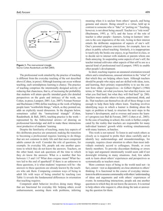 Ball, Forzani 499
The professional work entailed by the practice of teaching
is different from the everyday teaching of the sort described
above (Cohen, in press). Although learning can occur without
teaching, such serendipitous learning is chancy. The practice
of teaching comprises the intentionally designed activity of
reducing that chanciness, that is, of increasing the probability
that students will attain specific intended goals (for detailed
perspectives on the goals and intricacy of the work, see
Cohen, in press; Lampert, 2001; Lee, 2007). Feiman-Nemser
and Buchmann (1986) define teaching as the work of helping
people learn “worthwhile things,” which, as they pointed out,
adds an explicitly moral dimension. In the diagram below,
sometimes called the “instructional triangle” (Cohen,
Raudenbush, & Ball, 2003), teaching practice is the work—
represented by the bidirectional arrows—of drawing on
professional knowledge and skill to make these interactions
most productive of students’ learning.
Despite the familiarity of teaching, many key aspects of
this deliberate practice are unnatural; making the transition
to becoming a professional requires learning to do things
that are not common in daily life and that most competent
adults cannot do well. Consider the role of questions, for
example. In everyday life, people ask one another ques-
tions to which they do not know the answers. Teachers, on
the other hand, must ask questions all the time to which
they do know the answers: What is a number that lies
between 1.5 and 1.6? What does enigma mean? What fac-
tors led to the end of apartheid? If there is an unknown to
these questions, it is what students’ responses will be—the
answers to these questions are already known by the teach-
ers who ask them. Comparing common ways of being in
adult life with ways of being entailed by teaching (see
Table 1) reveals the fundamental differences in orientation
that teaching requires.
Competent adult behavior involves doing many things
that are functional for everyday life: helping others avoid
embarrassment, assisting them with problems, inferring
meaning when it is unclear from others’ speech, and being
genuine and sincere. Being oneself is a virtue, held up in
contrast to someone who is “fake” or “putting on.” Teaching,
however, is not about being oneself. Teacher is a “role word”
(Buchmann, 1993, p. 147), and the locus of the role of
teacher is other people—learners. Acting in learners’ inter-
ests is the core imperative of the role. Acting in their interest
entails the deliberate suspension of aspects of one’s self.
One’s personal religious convictions, for example, have no
place in public school teaching. Similarly, it is inappropriate
to teach only the books one enjoys, to go barefoot in class, or
to decide not to interact with students or parents whom one
finds annoying. In suspending some aspects of one’s self, the
teacher instead cultivates other aspects of that self to use as a
special kind of professional tool (Lampert, 1985) to enable
other people’s development.
In short, teaching requires an unnatural orientation toward
others and a simultaneous, unusual attention to the “what” of
that which they are helping others learn. Although teachers
should be people who enjoy and are skilled with ideas, texts,
and learning, their primary responsibility is to see the con-
tent from others’ perspectives—in Gilbert Highet’s (1966)
terms, to “think, not what you know, but what they know; not
what you find hard, but what they will find hard” (p. 280).
Teachers must enable others to learn, understand, think, and
do. That teachers can themselves do all of these things is not
enough to help them help others learn. Teaching involves
identifying ways in which a learner is thinking about the
topic or problem at hand, to structure the next steps in the
learner’s development, and to oversee and assess the learn-
er’s progress (see Ball & Forzani, 2007; Cohen et al., 2003).
In the case of teaching in school, this work is further compli-
cated by the reality that teachers are responsible for many
individual learners’ growth while working simultaneously
with many learners, in batches.
This work is not natural. To listen to and watch others as
closely as is required to probe their ideas carefully and to
identify key understandings and misunderstandings, for
example, requires closer attention to others than most indi-
viduals routinely accord to colleagues, friends, or even
family members. To provoke discordant thinking or errors
in logic and argument intentionally would seem odd if not
downright irritating in many situations. And, few adults
seek to learn about others’ experiences and perspectives as
systematically as teachers must.
More common ways of being in the world need not—in
fact, cannot—rest so dependently on close attention to others’
thinking. It is functional in the course of everyday interac-
tionstobeabletoassumecommonalitywithothers’understanding
of ideas and arguments and with others’ experiences of
events. In nonteaching interactions, people ask one another
questions to which they do not know the answers. It is normal
to help others who request it, often doing the task or answer-
ing the question for them.
teacher
students
students
content
environments
Figure 1. The instructional triangle
Source: Cohen, Raudenbush, and Ball (2003).
at UNIV WASHINGTON LIBRARIES on January 11, 2010http://jte.sagepub.comDownloaded from
 