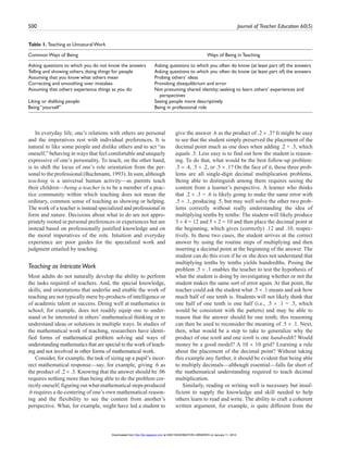500 Journal of Teacher Education 60(5)
In everyday life, one’s relations with others are personal
and the imperatives rest with individual preferences. It is
natural to like some people and dislike others and to act “as
oneself,” behaving in ways that feel comfortable and uniquely
expressive of one’s personality. To teach, on the other hand,
is to shift the locus of one’s role orientation from the per-
sonal to the professional (Buchmann, 1993). In sum, although
teaching is a universal human activity—as parents teach
their children—being a teacher is to be a member of a prac-
tice community within which teaching does not mean the
ordinary, common sense of teaching as showing or helping.
The work of a teacher is instead specialized and professional in
form and nature. Decisions about what to do are not appro-
priately rooted in personal preferences or experiences but are
instead based on professionally justified knowledge and on
the moral imperatives of the role. Intuition and everyday
experience are poor guides for the specialized work and
judgment entailed by teaching.
Teaching as IntricateWork
Most adults do not naturally develop the ability to perform
the tasks required of teachers. And, the special knowledge,
skills, and orientations that underlie and enable the work of
teaching are not typically mere by-products of intelligence or
of academic talent or success. Doing well at mathematics in
school, for example, does not readily equip one to under-
stand or be interested in others’ mathematical thinking or to
understand ideas or solutions in multiple ways. In studies of
the mathematical work of teaching, researchers have identi-
fied forms of mathematical problem solving and ways of
understanding mathematics that are special to the work of teach-
ing and not involved in other forms of mathematical work.
Consider, for example, the task of sizing up a pupil’s incor-
rect mathematical response—say, for example, giving .6 as
the product of .2 .3. Knowing that the answer should be .06
requires nothing more than being able to do the problem cor-
rectly oneself; figuring out what mathematical steps produced
.6 requires a de-centering of one’s own mathematical reason-
ing and the flexibility to see the content from another’s
perspective. What, for example, might have led a student to
give the answer .6 as the product of .2 .3? It might be easy
to see that the student simply preserved the placement of the
decimal point much as one does when adding .2 + .3, which
equals .5. Less easy is to find out how the student is reason-
ing. To do that, what would be the best follow-up problem:
.3 .4, .5 .2, or .5 .1? On the face of it, these three prob-
lems are all single-digit decimal multiplication problems.
Being able to distinguish among them requires seeing the
content from a learner’s perspective. A learner who thinks
that .2 .3 = .6 is likely going to make the same error with
.5 .1, producing .5, but may well solve the other two prob-
lems correctly without really understanding the idea of
multiplying tenths by tenths: The student will likely produce
3 4 = 12 and 5 2 = 10 and then place the decimal point at
the beginning, which gives (correctly) .12 and .10, respec-
tively. In these two cases, the student arrives at the correct
answer by using the routine steps of multiplying and then
inserting a decimal point at the beginning of the answer. The
student can do this even if he or she does not understand that
multiplying tenths by tenths yields hundredths. Posing the
problem .5 .1 enables the teacher to test the hypothesis of
what the student is doing by investigating whether or not the
student makes the same sort of error again. At that point, the
teacher could ask the student what .5 .1 means and ask how
much half of one tenth is. Students will not likely think that
one half of one tenth is one half (i.e., .5 .1 = .5, which
would be consistent with the pattern) and may be able to
reason that the answer should be one tenth; this reasoning
can then be used to reconsider the meaning of .5 .1. Next,
then, what would be a step to take to generalize why the
product of one tenth and one tenth is one hundredth? Would
money be a good model? A 10 10 grid? Learning a rule
about the placement of the decimal point? Without taking
this example any further, it should be evident that being able
to multiply decimals—although essential—falls far short of
the mathematical understanding required to teach decimal
multiplication.
Similarly, reading or writing well is necessary but insuf-
ficient to supply the knowledge and skill needed to help
others learn to read and write. The ability to craft a coherent
written argument, for example, is quite different from the
Table 1. Teaching as Unnatural Work
Common Ways of Being Ways of Being in Teaching
Asking questions to which you do not know the answers Asking questions to which you often do know (at least part of) the answers
Telling and showing others, doing things for people Asking questions to which you often do know (at least part of) the answers
Assuming that you know what others mean Probing others’ ideas
Correcting and smoothing over mistakes Provoking disequilibrium and error
Assuming that others experience things as you do Not presuming shared identity; seeking to learn others’ experiences and
perspectives
Liking or disliking people Seeing people more descriptively
Being “yourself” Being in professional role
at UNIV WASHINGTON LIBRARIES on January 11, 2010http://jte.sagepub.comDownloaded from
 