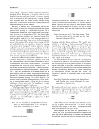 Ball, Forzani 501
ability to help a high school student compose a cogent five-
paragraph essay. Being able to recognize words does not
help a teacher unlock the print code for 5-year-olds. Spelling
well is inadequate to teaching spelling. Helping students
learn academic skills and content requires not only strong
knowledge of that content but also the capacity to make the
subject accessible to diverse learners.
The work of teaching is not only unnatural but intricate.
Each episode of instruction comprises many tasks and moves,
many of them invisible to a casual observer (Lewis, 2007).
Teachers must decide how to use time in each lesson, deter-
mine the point of the lesson (Sleep, 2009), and choose tasks,
examples, models or analogies, and materials. During class,
they must keep track of 25 or more learners as they move
through the content, keep their eye on the learning goals,
attend to the integrity of the subject matter, manage individ-
ual student behavior and maintain a productive learning
environment, pose strategically targeted questions, interpret
students’ work, craft responses, assess, and steer all of this
toward each student’s growth. Teachers do all of this in envi-
ronmentsthatinvolveparents,administrators,stateobjectives
and tests, policies, and community priorities. This intricate
work involves high levels of coordination.
To take a closer look at the unnatural and intricate nature of
classroom practice and to illustrate the unpacking of the work
that is fundamental to a practice-centered curriculum of profes-
sional education, we examine a short segment of a lesson from
a linguistically and ethnically diverse third-grade class.1
The
teacher and students are halfway through a 5-week unit on frac-
tions and students are working on the problem, “Which is more,
4
–4 or 4
–8 ?” They have been working on fractions as parts of sets, as
parts of wholes using area models, and as points on the number
line, and they have been comparing and coordinating these dif-
ferent representational contexts. This problem demands close
attention to the coordination of the denominator with the numer-
ator in interpreting the quantity; without this, the two amounts
might seem to be the same—each 4 of something, or 4
–8 , might
seem to be greater, because 8 is greater than 4.
At the beginning of the episode, the teacher asks, “Would
somebody like to talk about what they think about this—
which is more? Four fourths or four eighths?” A girl named
Mei2
volunteers and asks to go up to the board, where she
carefully draws two rectangles, one marked off in fourths to
represent 4
–4 and a second divided in eighths, four of them
shaded, to represent 4
–8 .
Mei: You see, all of this is four fourths because we
have four pieces and you want to take four pieces
away. So it will be taking all of these—
And this is four eighths.
Instead of confirming her answer, the teacher asks her to
repeat her explanation so that others can hear her. Daniel,
whose English is still slow, raises his hand and says that he
agrees. The teacher asks what he agrees with and he begins
a lengthy comment about how Mei drew seven lines to make
the drawing:
Daniel: Because, um, ah if, if she, if she put um, I think
four, four eighths, um, if you make, um, like eight
lines then I disagree with her.
Speaking haltingly, Daniel elaborates. The teacher asks
whether he is referring to “Sean’s conjecture” (“when you
make, to make some number of pieces you cut one less”) and
he nods. Next, another student, Betsy, says that she can show
4
–4 and 4
–8 on the number line. The teacher says that she would
like to see that but, recognizing that constructing this rep-
resentation will take time, sets the child up to construct her
number line while the rest of the class continues discussing
other aspects of the problem.
The other children in the class listen with varying degrees
of attentiveness while the teacher moves about the room.
She occasionally leans over a pair of students, or straightens
a pupil’s notebook, or places her hand on a child’s shoulder.
She asks whether anyone else has a comment about Mei’s
solution. Unexpectedly, Keith says he agrees, but that first
he “did something different” and that it was “wrong.” The
teacher asks whether he remembers what he did, and he
explains:
Keith: First, I made the same thing that she did, then I
made the other piece longer, so I thought they were
supposed to be the same size.
The teacher calls everyone’s attention to what Keith said.
She says it is “extremely important” and asks him to explain
again what he did. As he talks, she draws the rectangles on
the board, one like Mei’s and one longer:
“Is this what you did?” she asks, and Keith nods. “Could
you say it again?” asks the teacher. “That would be very
helpful to some people in this class. Listen to Keith about
what he did wrong the first time, he says.”
Keith explains that he made his representation of 4
–8
“longer” and so the pictures made the two fractions seem the
same. The teacher asks the class to comment, and Tory raises
her hand and says that she had done the same thing and that
at UNIV WASHINGTON LIBRARIES on January 11, 2010http://jte.sagepub.comDownloaded from
 