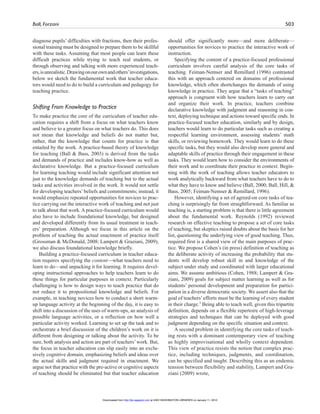 Ball, Forzani 503
diagnose pupils’ difficulties with fractions, then their profes-
sional training must be designed to prepare them to be skillful
with these tasks. Assuming that most people can learn these
difficult practices while trying to teach real students, or
through observing and talking with more experienced teach-
ers,isunrealistic.Drawingonourownandothers’investigations,
below we sketch the fundamental work that teacher educa-
tors would need to do to build a curriculum and pedagogy for
teaching practice.
Shifting From Knowledge to Practice
To make practice the core of the curriculum of teacher edu-
cation requires a shift from a focus on what teachers know
and believe to a greater focus on what teachers do. This does
not mean that knowledge and beliefs do not matter but,
rather, that the knowledge that counts for practice is that
entailed by the work. A practice-based theory of knowledge
for teaching (Ball & Bass, 2003) is derived from the tasks
and demands of practice and includes know-how as well as
declarative knowledge. But a practice-focused curriculum
for learning teaching would include significant attention not
just to the knowledge demands of teaching but to the actual
tasks and activities involved in the work. It would not settle
for developing teachers’beliefs and commitments; instead, it
would emphasize repeated opportunities for novices to prac-
tice carrying out the interactive work of teaching and not just
to talk about that work. A practice-focused curriculum would
also have to include foundational knowledge, but designed
and developed differently from its usual treatment in teach-
ers’ preparation. Although we focus in this article on the
problem of teaching the actual enactment of practice itself
(Grossman & McDonald, 2008; Lampert & Graziani, 2009),
we also discuss foundational knowledge briefly.
Building a practice-focused curriculum in teacher educa-
tion requires specifying the content—what teachers need to
learn to do—and unpacking it for learning. It requires devel-
oping instructional approaches to help teachers learn to do
these things for particular purposes in context. Particularly
challenging is how to design ways to teach practice that do
not reduce it to propositional knowledge and beliefs. For
example, in teaching novices how to conduct a short warm-
up language activity at the beginning of the day, it is easy to
shift into a discussion of the uses of warm-ups, an analysis of
possible language activities, or a reflection on how well a
particular activity worked. Learning to set up the task and to
orchestrate a brief discussion of the children’s work on it is
different from designing or talking about the activity. To be
sure, both analysis and action are part of teachers’work. But,
the focus in teacher education can slip easily into an exclu-
sively cognitive domain, emphasizing beliefs and ideas over
the actual skills and judgment required in enactment. We
argue not that practice with the pre-active or cognitive aspects
of teaching should be eliminated but that teacher education
should offer significantly more—and more deliberate—
opportunities for novices to practice the interactive work of
instruction.
Specifying the content of a practice-focused professional
curriculum involves careful analysis of the core tasks of
teaching. Feiman-Nemser and Remillard (1996) contrasted
this with an approach centered on domains of professional
knowledge, which often shortchanges the demands of using
knowledge in practice. They argue that a “tasks of teaching”
approach is congruent with how teachers learn to carry out
and organize their work. In practice, teachers combine
declarative knowledge with judgment and reasoning in con-
text, deploying technique and actions toward specific ends. In
practice-focused teacher education, similarly and by design,
teachers would learn to do particular tasks such as creating a
respectful learning environment, assessing students’ math
skills, or reviewing homework. They would learn to do these
specific tasks, but they would also develop more general and
adaptable skills of practice through their engagement in these
tasks. They would learn how to consider the environments of
their work and to coordinate their practice in context. Begin-
ning with the work of teaching allows teacher educators to
work analytically backward from what teachers have to do to
what they have to know and believe (Ball, 2000; Ball, Hill, &
Bass, 2005; Feiman-Nemser & Remillard, 1996).
However, identifying a set of agreed-on core tasks of tea-
ching is surprisingly far from straightforward. As familiar as
teaching is, a starting problem is that there is little agreement
about the fundamental work. Reynolds (1992) reviewed
research on effective teaching to propose a set of core tasks
of teaching, but skeptics raised doubts about the basis for her
list, questioning the underlying view of good teaching. Thus,
required first is a shared view of the main purposes of prac-
tice. We propose Cohen’s (in press) definition of teaching as
the deliberate activity of increasing the probability that stu-
dents will develop robust skill in and knowledge of the
subject under study and coordinated with larger educational
aims. We assume ambitious (Cohen, 1988; Lampert & Gra-
ziani, 2009) goals for subject matter learning as well as for
students’ personal development and preparation for partici-
pation in a diverse democratic society. We assert also that the
goal of teachers’efforts must be the learning of every student
in their charge.3
Being able to teach well, given this tripartite
definition, depends on a flexible repertoire of high-leverage
strategies and techniques that can be deployed with good
judgment depending on the specific situation and context.
A second problem in identifying the core tasks of teach-
ing rests with a dominant contemporary view of teaching
as highly improvisational and wholly context dependent.
This view of practice resists the notion that complex prac-
tice, including techniques, judgments, and coordination,
can be specified and taught. Describing this as an endemic
tension between flexibility and stability, Lampert and Gra-
ziani (2009) wrote,
at UNIV WASHINGTON LIBRARIES on January 11, 2010http://jte.sagepub.comDownloaded from
 
