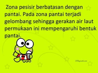 Zona pesisir berbatasan dengan
pantai. Pada zona pantai terjadi
gelombang sehingga gerakan air laut
permukaan ini mempengaruhi bentuk
pantai.
 