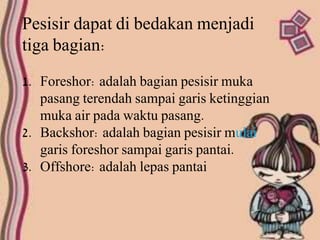 Pesisir dapat di bedakan menjadi
tiga bagian:
1. Foreshor: adalah bagian pesisir muka
pasang terendah sampai garis ketinggian
muka air pada waktu pasang.
2. Backshor: adalah bagian pesisir mulai
garis foreshor sampai garis pantai.
3. Offshore: adalah lepas pantai
 