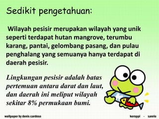 Sedikit pengetahuan:
Wilayah pesisir merupakan wilayah yang unik
seperti terdapat hutan mangrove, terumbu
karang, pantai, gelombang pasang, dan pulau
penghalang yang semuanya hanya terdapat di
daerah pesisir.
Lingkungan pesisir adalah batas
pertemuan antara darat dan laut,
dan daerah ini meliput wilayah
sekitar 8% permukaan bumi.
 