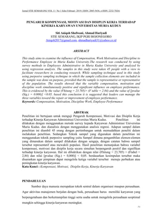 Jurnal STIE SEMARANG VOL 11 No 1 Edisi Februari 2019 ( ISSN: 2085-5656, e-ISSN :2232-7826)
52
PENGARUH KOMPENSASI, MOTIVASI DAN DISIPLIN KERJA TERHADAP
KINERJA KARYAWAN UNIVERSITAS MURIA KUDUS
Siti Aniqoh Shofwani, Ahmad Hariyadi
STIE SEMARANG, IKIP PGRI BOJONEGORO
Aniqoh2017@gmail.com, ahmadhariyadi31@yahoo.co.id
ABSTRACT
This study aims to examine the influence of Compensation, Work Motivation and Discipline to
Performance Employee in Muria Kudus University.The research was conducted by using
survey methods to Employees Administrative in Muria Kudus University and analyzed by
using regression analysis. The samples in this study were taken 45 people with a view to
facilitate researchers in conducting research. While sampling technique used in this study
using purposive sampling technique in which the sample collection elements are included in
the sample was done on purpose, provided that the sample is representative or representative
of the population. The results showed that the variable compensation, motivation and
discipline work simultaneously positive and significant influence on employee performance.
This is evidenced by the value (Fhitung = 23.705)> (F table = 2.84) and the value of [pvalue
(Sig.) = 0.000)] <0.05. based this conclusion it is suggested that leaders can manage the
three variables toward the repair or improvement of employee performance.
Keywords: Compensation, Motivation, Discipline Work, Employee Performance
ABSTRAK
Penelitian ini bertujuan untuk menguji Pengaruh Kompensasi, Motivasi dan Disiplin Kerja
terhadap Kinerja Karyawan Administrasi Universitas Muria Kudus. Penelitian ini
dilakukan dengan menggunakan metode survey kepada Karyawan Administrasi Universitas
Muria Kudus. dan dianalisis dengan menggunakan analisis regresi. Adapun sampel dalam
penelitian ini diambil 45 orang dengan pertimbangan untuk memudahkan peneliti dalam
melakukan penelitian. Sedangkan Teknik sampel yang digunakan dalam penelitian ini
menggunakan teknik purposive sampling yaitu Sampel dimana pengambilan elemen-elemen
yang dimasukan dalam sampel dilakukan dengan sengaja, dengan catatan bahwa sampel
tersebut representatif atau mewakili populasi. Hasil penelitian menunjukan bahwa variabel
kompensasi, motivasi dan disiplin kerja secara simultan berpengaruh positif dan signifikan
terhadap kinerja karyawan. Hal ini dibuktikan dengan nilai (Fhitung = 23,705) > (Ftabel =
2,84) dan nilai [pvalue (Sig.) = 0,000)] < 0,05. berdasarkan kesimpulan tersebut maka
disarankan agar pimpinan dapat mengelola ketiga variabel tersebut menuju perbaikan atau
peningkatan kinerja karyawan.
Kata Kunci : Kompensasi, Motivasi, Disiplin Kerja, Kinerja Karyawan
PENDAHULUAN
Sumber daya manusia merupakan tokoh sentral dalam organisasi maupun perusahaan.
Agar aktivitas manajemen berjalan dengan baik, perusahaan harus memiliki karyawan yang
berpengetahuan dan berketrampilan tinggi serta usaha untuk mengelola perusahaan seoptimal
mungkin sehingga kinerja karyawan meningkat.
 