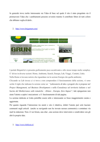 In generale trovo molto interessante sia l’idea di base sul quale il sito è stato progettato sia il
promuovere l’idea che i cambiamenti possono avvenire tramite il contributo libero di tutti coloro
che abbiano voglia di darlo .



    2. http://www.brigantart.com/




I portale BrigantArt si presenta graficamente poco accattivante e allo stesso tempo molto semplice.
E’ diviso in diverse sezioni: Home, Ambiente, Search, Energia, Lab, Viaggi , Contatti, Links.
Nella Home si trovano notizie che riguardano sia la sezione Energia che quella ambiente;
Cliccando su Lab invece ci si trova a non comprendere il funzionamento della sezione, vi sono
scritte 4 righe che indicano la sezione come un ” Laboratorio di idee e progetti che si propone nel
Project Management, nel Business Development e nella Consulenza sul territorio italiano e nel
bacino del Mediterraneo sulle tematiche : Abitare , Energia, Zero Impact”; tale spiegazione non
aiuta l’utente a capire i meccanismi e il funzionamento di tale pagina.
La sezione dedicata ai Links potrebbe essere utile e interessante se fosse maggiormente curata e
aggiornata.
Per quanto riguarda l’interazione tra utenti e sito è riduttiva, infatti l’utente può solo lasciare
commenti negli articoli (anche se navigando non ho trovato nessun commento) e contattare via
mail la redazione. Non c’è un forum, una chat , una sezione dove intervenire e condividere con gli
altri le proprie idee.



    3. http://www.biblioin.it/
 
