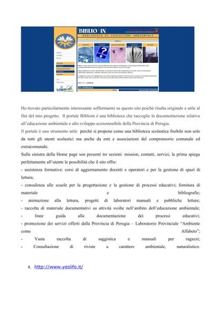 Ho trovato particolarmente interessante soffermarmi su questo sito poiché risulta originale e utile al
fini del mio progetto. Il portale Biblioin è una biblioteca che raccoglie la documentazione relativa
all’educazione ambientale e allo sviluppo ecosostenibile della Provincia di Perugia.
Il portale è uno strumento utile perché si propone come una biblioteca scolastica fruibile non solo
da tutti gli utenti scolastici ma anche da enti e associazioni del comprensorio comunale ed
extracomunale.
Sulla sinistra della Home page son presenti tre sezioni: mission, contatti, servizi; la prima spiega
perfettamente all’utente le possibilità che il sito offre:
- assistenza formativa: corsi di aggiornamento docenti e operatori e per la gestione di spazi di
lettura;
- consulenza alle scuole per la progettazione e la gestione di processi educativi; fornitura di
materiale                                             e                                             bibliografie;
-   animazione      alla    lettura,      progetti   di   laboratori      manuali     e   pubbliche       letture;
- raccolta di materiale documentativi su attività svolte nell’ambito dell’educazione ambientale;
-          linee    guida          alla          documentazione           dei        processi          educativi;
- promozione dei servizi offerti dalla Provincia di Perugia – Laboratorio Provinciale “Ambiente
come                                                                                                  Alfabeto”;
-          Vasta     raccolta          di        saggistica        e        manuali           per        ragazzi;
-      Consultazione          di       riviste        a       carattere         ambientale,         naturalistico.



    4. http://www.yeslife.it/
 