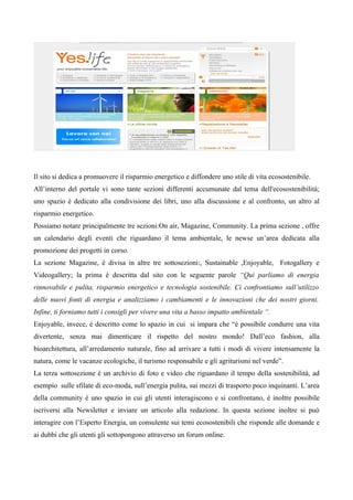 Il sito si dedica a promuovere il risparmio energetico e diffondere uno stile di vita ecosostenibile.
All’interno del portale vi sono tante sezioni differenti accumunate dal tema dell'ecosostenibilità;
uno spazio è dedicato alla condivisione dei libri, uno alla discussione e al confronto, un altro al
risparmio energetico.
Possiamo notare principalmente tre sezioni:On air, Magazine, Community. La prima sezione , offre
un calendario degli eventi che riguardano il tema ambientale, le newse un’area dedicata alla
promozione dei progetti in corso.
La sezione Magazine, è divisa in altre tre sottosezioni:, Sustainable ,Enjoyable, Fotogallery e
Videogallery; la prima è descritta dal sito con le seguente parole “Qui parliamo di energia
rinnovabile e pulita, risparmio energetico e tecnologia sostenibile. Ci confrontiamo sull’utilizzo
delle nuovi fonti di energia e analizziamo i cambiamenti e le innovazioni che dei nostri giorni.
Infine, ti forniamo tutti i consigli per vivere una vita a basso impatto ambientale “.
Enjoyable, invece, è descritto come lo spazio in cui si impara che “è possibile condurre una vita
divertente, senza mai dimenticare il rispetto del nostro mondo! Dall’eco fashion, alla
bioarchitettura, all’arredamento naturale, fino ad arrivare a tutti i modi di vivere intensamente la
natura, come le vacanze ecologiche, il turismo responsabile e gli agriturismi nel verde”.
La terza sottosezione è un archivio di foto e video che riguardano il tempo della sostenibilità, ad
esempio sulle sfilate di eco-moda, sull’energia pulita, sui mezzi di trasporto poco inquinanti. L’area
della community è uno spazio in cui gli utenti interagiscono e si confrontano, è inoltre possibile
iscriversi alla Newsletter e inviare un articolo alla redazione. In questa sezione inoltre si può
interagire con l’Esperto Energia, un consulente sui temi ecosostenibili che risponde alle domande e
ai dubbi che gli utenti gli sottopongono attraverso un forum online.
 