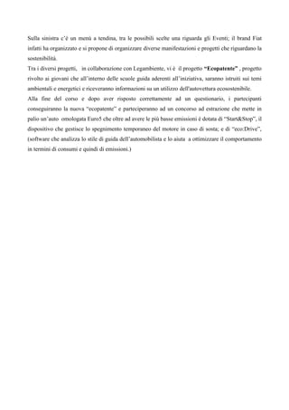Sulla sinistra c’è un menù a tendina, tra le possibili scelte una riguarda gli Eventi; il brand Fiat
infatti ha organizzato e si propone di organizzare diverse manifestazioni e progetti che riguardano la
sostenibilità.
Tra i diversi progetti, in collaborazione con Legambiente, vi è il progetto “Ecopatente” , progetto
rivolto ai giovani che all’interno delle scuole guida aderenti all’iniziativa, saranno istruiti sui temi
ambientali e energetici e riceveranno informazioni su un utilizzo dell'autovettura ecosostenibile.
Alla fine del corso e dopo aver risposto correttamente ad un questionario, i partecipanti
conseguiranno la nuova “ecopatente” e parteciperanno ad un concorso ad estrazione che mette in
palio un’auto omologata Euro5 che oltre ad avere le più basse emissioni è dotata di “Start&Stop”, il
dispositivo che gestisce lo spegnimento temporaneo del motore in caso di sosta; e di “eco:Drive”,
(software che analizza lo stile di guida dell’automobilista e lo aiuta a ottimizzare il comportamento
in termini di consumi e quindi di emissioni.)
 