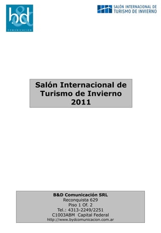 Salón Internacional de
 Turismo de Invierno
         2011




    B&D Comunicación SRL
         Reconquista 629
            Piso 1 Of. 2
      Tel.: 4313-2249/2251
    C1003ABM Capital Federal
  http://www.bydcomunicacion.com.ar
 