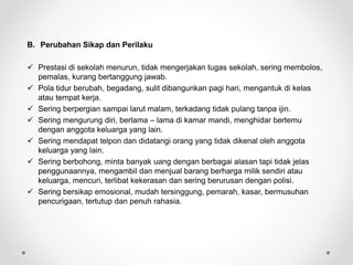 B. Perubahan Sikap dan Perilaku
 Prestasi di sekolah menurun, tidak mengerjakan tugas sekolah, sering membolos,
pemalas, kurang bertanggung jawab.
 Pola tidur berubah, begadang, sulit dibangunkan pagi hari, mengantuk di kelas
atau tempat kerja.
 Sering berpergian sampai larut malam, terkadang tidak pulang tanpa ijin.
 Sering mengurung diri, berlama – lama di kamar mandi, menghidar bertemu
dengan anggota keluarga yang lain.
 Sering mendapat telpon dan didatangi orang yang tidak dikenal oleh anggota
keluarga yang lain.
 Sering berbohong, minta banyak uang dengan berbagai alasan tapi tidak jelas
penggunaannya, mengambil dan menjual barang berharga milik sendiri atau
keluarga, mencuri, terlibat kekerasan dan sering berurusan dengan polisi.
 Sering bersikap emosional, mudah tersinggung, pemarah, kasar, bermusuhan
pencurigaan, tertutup dan penuh rahasia.
 
