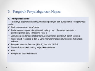 3. Pengaruh Penyalahgunaan Napza
A. Komplikasi Medik
Biasanya digunakan dalam jumlah yang banyak dan cukup lama. Pengaruhnya
pada :
 Otak dan susunan saraf pusat
 Pada saluran napas : dapat terjadi radang paru ( Bronchopnemonia ).
pembengkakan paru ( Oedema Paru )
 Jantung : peradangan otot jantung, penyempitan pembuluh darah jantung.
 Hati : terjadi Hepatitis B dan C yang menular melalui jarum suntik, hubungan
seksual.
 Penyakit Menular Seksual ( PMS ) dan HIV / AIDS.
 Sistem Reproduksi : sering terjadi kemandulan.
 Kulit
 Komplikasi pada kehamilan
 