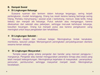 B. Dampak Sosial
 Di Lingkungan Keluarga
Suasana nyaman dan tentram dalam keluarga terganggu, sering terjadi
pertengkaran, mudah tersinggung, Orang tua resah karena barang berharga sering
hilang. Perilaku menyimpang / asosial anak ( berbohong, mencuri, tidak tertib, hidup
bebas) dan menjadi aib keluarga. Putus sekolah atau menganggur, karena
dikeluarkan dari sekolah atau pekerjaan, sehingga merusak kehidupan keluarga,
kesulitan keuangan. Orang tua menjadi putus asa karena pengeluaran uang
meningkat untuk biaya pengobatan dan rehabilitasi.
 Di Lingkungan Sekolah :
Merusak disiplin dan motivasi belajar, Meningkatnya tindak kenakalan,
membolos, tawuran pelajar. Mempengaruhi peningkatan penyalahguanaan diantara
sesama teman sebaya.
 Di Lingkungan Masyarakat :
Tercipta pasar gelap antara pengedar dan bandar yang mencari pengguna /
mangsanya. Pengedar atau bandar menggunakan perantara remaja atau siswa yang
telah menjadi ketergantungan. Meningkatnya kejahatan di masyarakat : perampokan,
pencurian, pembunuhan sehingga masyarkat menjadi resah. Meningkatnya
kecelakaan.
 