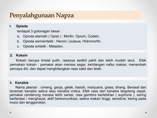 Penyalahgunaan Napza
1. Opiada
terdapat 3 golonagan besar :
a. Opioda alamiah ( Opiat ) : Morfin, Opium, Codein.
b. Opioda semisintetik : Heroin / putauw, Hidromorfin.
c. Opioda sintetik : Metadon.
2. Kokain
Kokain berupa kristal putih, rasanya sedikit pahit dan lebih mudah larut. Efek
pemakain kokain : pemakai akan merasa segar, kehilangan nafsu makan, menambah
percaya diri, dan dapat menghilangkan rasa sakit dan lelah.
3. Kanabis
Nama jalanan : cimeng, ganja, gelek, hasish, marijuana, grass, bhang. Berasal dari
tanaman kanabis sativa atau kanabis indica. Efek rasa dari kanabis tergolong cepat,
pemakai cenderung merasa lebih santai, rasa gembira berlebihan ( euphoria ), sering
berfantasi / menghayal, aktif berkomunikasi, selera makan tinggi, sensitive, kering pada
mulut dan tenggorokan.
 