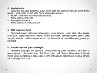 4. Amphetamine
Bentuknya ada yang berbentuk bubuk warna putih dan keabuan dan juga tablet. Nama
jalanan : seed, meth, crystal, whiz. Ada 2 jenis Amphetamine :
a. MDMA ( methylene dioxy methamphetamine )
Nama jalanan : Inex, xtc.
b. Metamphetamine ice
Nama jalanan : SHABU, SS, ice.
5. LSD (Lysergic Acid)
Termasuk dalam golongan halusinogen. Nama jalanan : acid, trips, tabs, kertas.
Efek rasa : terjadi halusinasi tempat, warna, dan waktu sehingga timbul obsesi yang
sangat indah dan bahkan menyeramkan dan lama – lama menjadikan penggunaanya
paranoid.
6. Sedatif-hipnotik (benzodiazepin)
Termasuk golongan zat sedative ( obat penenang ) dan hipnotika ( obat tidur ).
Nama jalanan : Benzodiazepin : BK, Dum, Lexo, MG, Rohyp. Digunakan di bidang
medis untuk pengobatan pada pasien yang mengalami kecemasan, kejang, stress,
serta sebagai obat tidur.
 