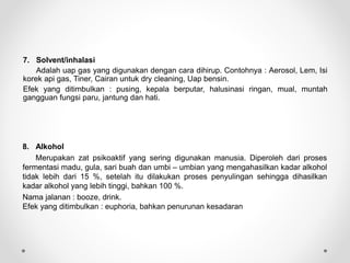 7. Solvent/inhalasi
Adalah uap gas yang digunakan dengan cara dihirup. Contohnya : Aerosol, Lem, Isi
korek api gas, Tiner, Cairan untuk dry cleaning, Uap bensin.
Efek yang ditimbulkan : pusing, kepala berputar, halusinasi ringan, mual, muntah
gangguan fungsi paru, jantung dan hati.
8. Alkohol
Merupakan zat psikoaktif yang sering digunakan manusia. Diperoleh dari proses
fermentasi madu, gula, sari buah dan umbi – umbian yang mengahasilkan kadar alkohol
tidak lebih dari 15 %, setelah itu dilakukan proses penyulingan sehingga dihasilkan
kadar alkohol yang lebih tinggi, bahkan 100 %.
Nama jalanan : booze, drink.
Efek yang ditimbulkan : euphoria, bahkan penurunan kesadaran
 