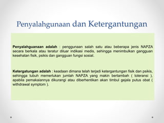 Penyalahgunaan dan Ketergantungan
Penyalahguanaan adalah : penggunaan salah satu atau beberapa jenis NAPZA
secara berkala atau teratur diluar indikasi medis, sehingga menimbulkan gangguan
kesehatan fisik, psikis dan gangguan fungsi sosial.
Ketergatungan adalah : keadaan dimana telah terjadi ketergantungan fisik dan psikis,
sehingga tubuh memerlukan jumlah NAPZA yang makin bertambah ( toleransi ),
apabila pemakaiannya dikurangi atau diberhentikan akan timbul gejala putus obat (
withdrawal symptom ).
 