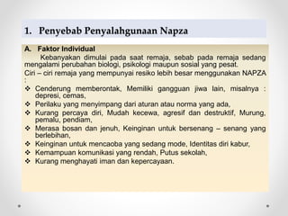 1. Penyebab Penyalahgunaan Napza
A. Faktor Individual
Kebanyakan dimulai pada saat remaja, sebab pada remaja sedang
mengalami perubahan biologi, psikologi maupun sosial yang pesat.
Ciri – ciri remaja yang mempunyai resiko lebih besar menggunakan NAPZA
:
 Cenderung memberontak, Memiliki gangguan jiwa lain, misalnya :
depresi, cemas,
 Perilaku yang menyimpang dari aturan atau norma yang ada,
 Kurang percaya diri, Mudah kecewa, agresif dan destruktif, Murung,
pemalu, pendiam,
 Merasa bosan dan jenuh, Keinginan untuk bersenang – senang yang
berlebihan,
 Keinginan untuk mencaoba yang sedang mode, Identitas diri kabur,
 Kemampuan komunikasi yang rendah, Putus sekolah,
 Kurang menghayati iman dan kepercayaan.
 
