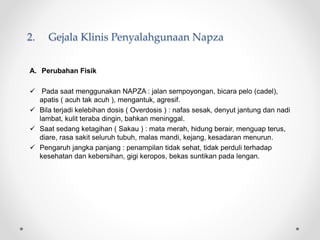 2. Gejala Klinis Penyalahgunaan Napza
A. Perubahan Fisik
 Pada saat menggunakan NAPZA : jalan sempoyongan, bicara pelo (cadel),
apatis ( acuh tak acuh ), mengantuk, agresif.
 Bila terjadi kelebihan dosis ( Overdosis ) : nafas sesak, denyut jantung dan nadi
lambat, kulit teraba dingin, bahkan meninggal.
 Saat sedang ketagihan ( Sakau ) : mata merah, hidung berair, menguap terus,
diare, rasa sakit seluruh tubuh, malas mandi, kejang, kesadaran menurun.
 Pengaruh jangka panjang : penampilan tidak sehat, tidak perduli terhadap
kesehatan dan kebersihan, gigi keropos, bekas suntikan pada lengan.
 