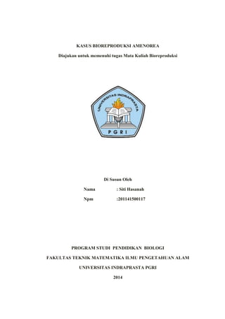 KASUS BIOREPRODUKSI AMENOREA
Diajukan untuk memenuhi tugas Mata Kuliah Bioreproduksi
Di Susun Oleh
Nama : Siti Hasanah
Npm :201141500117
PROGRAM STUDI PENDIDIKAN BIOLOGI
FAKULTAS TEKNIK MATEMATIKA ILMU PENGETAHUAN ALAM
UNIVERSITAS INDRAPRASTA PGRI
2014
 