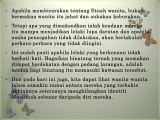 •   Apabila membicarakan tentang fitnah wanita, bukan
    bermakna wanita itu jahat dan sukakan keburukan.
•   Tetapi apa yang dimaksudkan ialah keadaan mereka
    itu mampu menjadikan lelaki lupa daratan dan apabila
    usaha pencegahan tidak dilakukan, akan berlakulah
    perkara-perkara yang tidak diingini.
•   Ini sudah pasti apabila lelaki yang berkenaan tidak
    berhati-hati. Bagaikan binatang ternak yang memakan
    rumput berdekatan dengan padang larangan, adalah
    mudah bagi binatang itu memasuki kawasan tersebut.
•   Dan pada hari ini juga, kita dapat lihat wanita-wanita
    Islam semakin ramai antara mereka yang terhakis
    akhlaknya seterusnya menghilangkan identiti
    Muslimah sebenar daripada diri mereka.
 