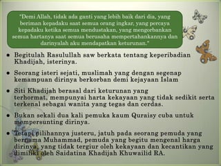 "Demi Allah, tidak ada ganti yang lebih baik dari dia, yang
       beriman kepadaku saat semua orang ingkar, yang percaya
      kepadaku ketika semua mendustakan, yang mengorbankan
    semua hartanya saat semua berusaha mempertahankannya dan
              darinyalah aku mendapatkan keturunan."

   Begitulah Rasulullah saw berkata tentang keperibadian
    Khadijah, isterinya.
   Seorang isteri sejati, muslimah yang dengan segenap
    kemampuan dirinya berkorban demi kejayaan Islam
   Siti Khadijah berasal dari keturunan yang
    terhormat, mempunyai harta kekayaan yang tidak sedikit serta
    terkenal sebagai wanita yang tegas dan cerdas.
   Bukan sekali dua kali pemuka kaum Quraisy cuba untuk
    mempersunting dirinya.
   Tetapi pilihannya justeru, jatuh pada seorang pemuda yang
    bernama Muhammad, pemuda yang begitu mengenal harga
    dirinya, yang tidak tergiur oleh kekayaan dan kecantikan yang
    dimiliki oleh Saidatina Khadijah Khuwailid RA.
 