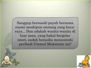 Sanggup bersusah-payah bersama
suami meskipun seorang yang kaya-
raya... Dan adakah wanita-wanita di
   luar sana, yang bakal bergelar
 isteri, sudah bersedia mencontohi
  peribadi Ummul Mukminin ini?
 