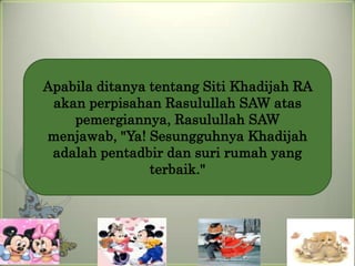 Apabila ditanya tentang Siti Khadijah RA
 akan perpisahan Rasulullah SAW atas
    pemergiannya, Rasulullah SAW
menjawab, "Ya! Sesungguhnya Khadijah
 adalah pentadbir dan suri rumah yang
                terbaik."
 