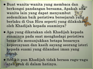    Buat wanita-wanita yang membaca dan
    berkongsi pandangan bersama, Apakah ada
    wanita lain yang dapat menyambut
    sedemikian baik peristiwa bersejarah yang
    berlaku di Gua Hira seperti yang dilakukan
    oleh Khadijah kepada suaminya?
   Apa yang dikatakan oleh Khadijah kepada
    suaminya pada saat menghadapi peristiwa
    besar itu menunjukkan betapa besarnya
    kepercayaan dan kasih sayang seorang isteri
    kepada suami yang dilandasi iman yang
    teguh.
   Sedikit pun Khadijah tidak berasa ragu-ragu
    atau syak di dalam hatinya.
 