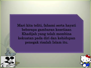 Mari kita teliti, fahami serta hayati
  beberapa gambaran kesetiaan
  Khadijah yang telah membina
kekuatan pada diri dan kehidupan
    penegak risalah Islam itu.
 