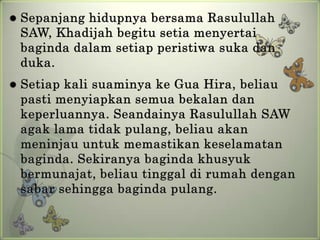    Sepanjang hidupnya bersama Rasulullah
    SAW, Khadijah begitu setia menyertai
    baginda dalam setiap peristiwa suka dan
    duka.
   Setiap kali suaminya ke Gua Hira, beliau
    pasti menyiapkan semua bekalan dan
    keperluannya. Seandainya Rasulullah SAW
    agak lama tidak pulang, beliau akan
    meninjau untuk memastikan keselamatan
    baginda. Sekiranya baginda khusyuk
    bermunajat, beliau tinggal di rumah dengan
    sabar sehingga baginda pulang.
 