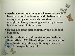    Apabila suaminya mengadu kesusahan serta
    berada dalam keadaan gelisah, beliau cuba
    sedaya mungkin mententeram dan
    menghiburkannya sehingga suaminya benar-
    benar merasai ketenangan.
   Setiap ancaman dan penganiayaan dihadapi
    bersama.
   Malah dalam banyak kegiatan peribadatan
    Rasulullah SAW, Khadijah pasti bersama dan
    membantu baginda seperti menyediakan air
    untuk mengambil wuduk.
 