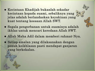    Kecintaan Khadijah bukanlah sekadar
    kecintaan kepada suami, sebaliknya yang
    jelas adalah berlandaskan keyakinan yang
    kuat tentang keesaan Allah SWT.
   Segala pengorbanan untuk suaminya adalah
    ikhlas untuk mencari keredaan Allah SWT.
   Allah Maha Adil dalam memberi rahmat-Nya.
   Setiap amalan yang dilaksanakan dengan
    penuh keikhlasan pasti mendapat ganjaran
    yang berkekalan.
 