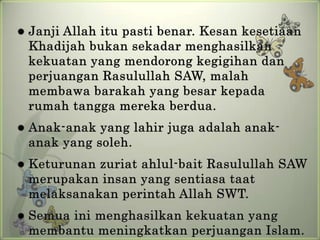    Janji Allah itu pasti benar. Kesan kesetiaan
    Khadijah bukan sekadar menghasilkan
    kekuatan yang mendorong kegigihan dan
    perjuangan Rasulullah SAW, malah
    membawa barakah yang besar kepada
    rumah tangga mereka berdua.
   Anak-anak yang lahir juga adalah anak-
    anak yang soleh.
   Keturunan zuriat ahlul-bait Rasulullah SAW
    merupakan insan yang sentiasa taat
    melaksanakan perintah Allah SWT.
   Semua ini menghasilkan kekuatan yang
    membantu meningkatkan perjuangan Islam.
 