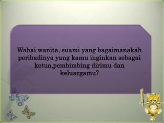 Wahai wanita, suami yang bagaimanakah
peribadinya yang kamu inginkan sebagai
     ketua,pembimbing dirimu dan
             keluargamu?
 