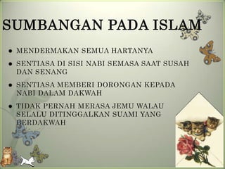 SUMBANGAN PADA ISLAM
   MENDERMAKAN SEMUA HARTANYA
   SENTIASA DI SISI NABI SEMASA SAAT SUSAH
    DAN SENANG
   SENTIASA MEMBERI DORONGAN KEPADA
    NABI DALAM DAKWAH
   TIDAK PERNAH MERASA JEMU WALAU
    SELALU DITINGGALKAN SUAMI YANG
    BERDAKWAH
 