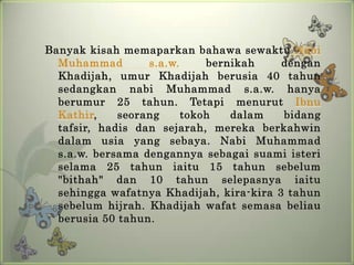 Banyak kisah memaparkan bahawa sewaktu Nabi
  Muhammad        s.a.w.     bernikah    dengan
  Khadijah, umur Khadijah berusia 40 tahun
  sedangkan nabi Muhammad s.a.w. hanya
  berumur 25 tahun. Tetapi menurut Ibnu
  Kathir,    seorang     tokoh   dalam   bidang
  tafsir, hadis dan sejarah, mereka berkahwin
  dalam usia yang sebaya. Nabi Muhammad
  s.a.w. bersama dengannya sebagai suami isteri
  selama 25 tahun iaitu 15 tahun sebelum
  "bithah" dan 10 tahun selepasnya iaitu
  sehingga wafatnya Khadijah, kira-kira 3 tahun
  sebelum hijrah. Khadijah wafat semasa beliau
  berusia 50 tahun.
 