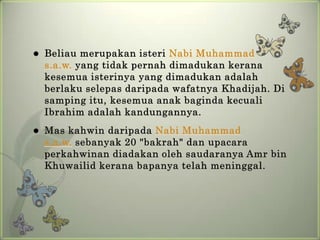   Beliau merupakan isteri Nabi Muhammad
    s.a.w. yang tidak pernah dimadukan kerana
    kesemua isterinya yang dimadukan adalah
    berlaku selepas daripada wafatnya Khadijah. Di
    samping itu, kesemua anak baginda kecuali
    Ibrahim adalah kandungannya.
   Mas kahwin daripada Nabi Muhammad
    s.a.w. sebanyak 20 "bakrah" dan upacara
    perkahwinan diadakan oleh saudaranya Amr bin
    Khuwailid kerana bapanya telah meninggal.
 
