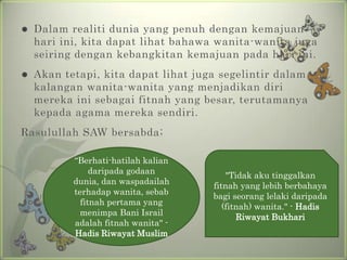    Dalam realiti dunia yang penuh dengan kemajuan
    hari ini, kita dapat lihat bahawa wanita-wanita juga
    seiring dengan kebangkitan kemajuan pada hari ini.
   Akan tetapi, kita dapat lihat juga segelintir dalam
    kalangan wanita-wanita yang menjadikan diri
    mereka ini sebagai fitnah yang besar, terutamanya
    kepada agama mereka sendiri.
Rasulullah SAW bersabda;

           “Berhati-hatilah kalian
                daripada godaan
                                         "Tidak aku tinggalkan
           dunia, dan waspadailah
                                     fitnah yang lebih berbahaya
           terhadap wanita, sebab
                                     bagi seorang lelaki daripada
             fitnah pertama yang
                                        (fitnah) wanita." - Hadis
             menimpa Bani Israil
                                            Riwayat Bukhari
           adalah fitnah wanita" -
           Hadis Riwayat Muslim
 