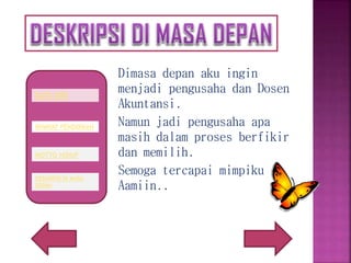 Dimasa depan aku ingin
menjadi pengusaha dan Dosen
Akuntansi.
Namun jadi pengusaha apa
masih dalam proses berfikir
dan memilih.
Semoga tercapai mimpiku
Aamiin..
RIWAYAT PENDIDIKAN
DATA DIRI
MOTTO HIDUP
DESKRIPSI DI MASA
DEPAN
 