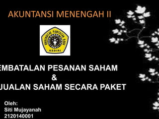 AKUNTANSI MENENGAH II
EMBATALAN PESANAN SAHAM
&
JUALAN SAHAM SECARA PAKET
Oleh:
Siti Mujayanah
2120140001
 