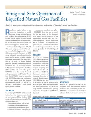 R
egulations require facilities to use
computer simulations to model
potential fire and explosion hazards
from accidental liquefied natural gas (LNG)
releases. This has required the run of several
separate computer models and manual trans-
fer of data among the models, which is a
time-consuming process prone to errors.
The Code of Federal Regulations (49 CFR
193) defines safety standards for LNG facili-
ties covered by federal pipeline safety laws. It
addresses protection in the vicinity of LNG
storage and transfer systems by specifying the
models used to calculate exclusion zones for
thermal and vapor hazards. The models spec-
ified are LNGFIRE3 for thermal radiation
protection and DEGADIS for air dispersion
calculations. The Gas Technology Institute
(GTI) sponsored development of the LNG-
FIRE3 model as well as the LNG-specific
SOURCE5 model that predicts the spread
and vaporization rate of LNG spills. Output
from the SOURCE5 model is compatible
with DEGADIS, making the combination
of the two models useful for ensuring
compliance with 49 CFR 193. SOURCE5,
DEGADIS and LNGFIRE3 can be run on
typical personal computers.
SOURCE5
In developing SOURCE5, GTI examined
field and laboratory experiments and selected
the best-in-class model that simulated LNG
spread and vaporization rates for each of the
following release types:
• instantaneous confined spills on land;
• continuous confined spills on land;
• instantaneous unconfined land spills;
• continuous unconfined water spills; and
• instantaneous unconfined water spills.
SOURCE5 allows the user to specify
the size and shape of fuel impound-
ment basins, material properties of the
impoundment structure (dike) and LNG
chemical properties. The main outputs from
SOURCE5 are the LNG vaporization and
spread rates, and a comparison of the volume
of a specified impoundment basin with vol-
umes as specified in 49 CFR 193 (Figure 1,
Table 1).
DEGADIS
49 CFR 193 specifies
DEGADIS as an accept-
able model for determining
the downwind distances to
flammability limits. The
program originally was
developed for the U.S.
Coast Guard and GTI with
the primary objective of
simulating dispersion of
cryogenic flammable gases.
DEGADIS has been used
for a number of years in industry and is
widely accepted. When modeling air disper-
sion from LNG releases, DEGADIS can
accept predicted vaporization and spreading
rates, such as those produced by SOURCE5
(Figure 2).
LNGFIRE3
49 CFR 193 specifies LNGFIRE3 as an
acceptable model for determining thermal
exclusion areas surrounding LNG fires.
LNGFIRE3 is a set of three fire models that
calculates the thermal exclusion distances for
Winter 2005 • GasTIPS 27
LNG FACILITIES
by Dr. Erwin T. Prater,
Trinity ConsultantsSiting and Safe Operation of
Liquefied Natural Gas Facilities
Safety is a prime consideration in the placement and design of liquefied natural gas facilities.
Figure 1. SOURCE5 input screen.
Figure 2. Typical DEGADIS output screen from a liquefied nat-
ural gas release scenario.
Table 1. Key SOURCE5 Input and Output Parameters.
Input Parameters Output Parameters
Type of LNG release (5) Construction material of impoundment basin
Release duration DEGADIS-compatible LNG vaporization
and spreading rates
Release amount LNG chemical properties
Size, shape of impoundment basin Comparison of impoundment basin volume
with specifications in CFR 49 193
 