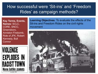 How successful were ‘Sit-ins’ and ‘Freedom
Rides’ as campaign methods?
Learning Objectives: To evaluate the effects of the
Sit-ins and Freedom Rides on the civil rights
movement
Key Terms, Events,
Names: SCLC,
CORE, SNCC,
Greensboro,
Anniston Firebomb,
Role of JFK, Robert
Kennedy, Bull
Connor
 