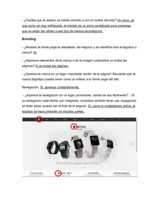 - ¿Facilita que el usuario se sienta cómodo y con el control del sitio? Un poco, ya
que como es muy sofisticado, el manejo es un poco complicado para personas
que no están tan afines a ese tipo de medios tecnológicos.
Branding
- ¿Muestra la home page la naturaleza del negocio y se identifica bien el logotipo o
marca? Si.
- ¿Aparecen elementos de la marca o de la imagen corporativa en todas las
páginas? Si en todas las páginas.
- ¿Aparece la marca en un lugar importante dentro de la página? Recuerde que la
marca (logotipo) puede servir como un enlace a la home page del site.
Navegación. Sí, aparece constantemente.
- ¿Aparece la navegación en un lugar prominente, donde se vea fácilmente? - Si
su navegación está hecha con imágenes, considere también tener una navegación
en texto plano (puede ser al final de la página). Sí, como lo contestamos arriba, el
logotipo se hace presente en muchas partes.
 