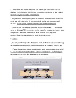 - ¿Tiene el site una interfaz amigable, con colores que concuerden con los
objetivos y propósitos del site? Sí, todo lo que se presenta está de una manera
“combinada” y “acomodada” correctamente.
- ¿Hay espacios blancos (libres) entre el contenido, para descansar la vista? O
existe una sobresaturación de elementos en la página que desconcierta al
usuario? No, no existen espacios blancos ni saturación de imágenes.
- ¿Se ve el sitio exactamente igual tanto en Mac como en PC? ¿Y en Explorer
como en Netscape? Si no, recurra a código específico para que se muestre igual
(simplifique a versiones anteriores de HTML o utilice JavaScript para
reconocimiento de navegadores).Sí, se ve de ambas formas.
Feedback
- ¿Se han previsto respuestas del sistema frente a interacciones del usuario? (ej,
se le informa que se ha recibido satisfactoriamente un formulario enviado).No.
- ¿Puede el usuario ponerse en contacto para hacer sugerencias o comentarios?
Sí, nos muestran números telefónicos y direcciones de correo electrónico para
ponerse en contacto con las personas del stio y empresa.
 