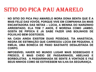 SITIO DO PICA PAU AMARELO
 NO SITIO DO PICA PAU AMARELO MORA DONA BENTA QUE É A
MAIS FELIZ DAS VOVÓS, PORQUE VIVE EM COMPANHIA DA MAIS
ENCANTADORA DAS NETAS – LÚCIA, A MENINA DO NARIZINHO
ARREBITADO, ELA TEM 7 ANOS, É MORENA COMO JAMBO,
GOSTA DE PIPOCA E JÁ SABE FAZER UNS BOLINHOS DE
POLVILHO BEM GOSTOSOS.
 NA CASA AINDA EXISTEM DUAS PESSOAS, TIA ANASTÁCIA,
NEGRA DE ESTIMAÇÃO QUE CARREGOU LÚCIA EM PEQUENA, E
EMÍLIA, UMA BONECA DE PANO BASTANTE DESAJEITADA DE
CORPO.
 IMPOSSÍVEL HAVER NO MUNDO LUGAR MAIS SOSSEGADO E
FRESCO, E MAIS CHEIO DE PASSARINHOS, ABELHAS E
BORBOLETAS. A PASSARINHADA SE SENTE À VONTADE E FAZ
SEUS NINHOS COMO SE ESTIVESSEM NA ILHA DA SEGURANÇA.
 