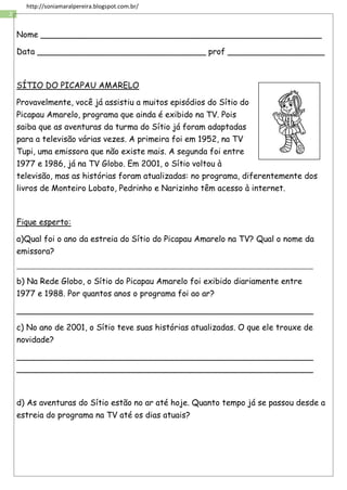 2
http://soniamaralpereira.blogspot.com.br/
Nome _______________________________________________________
Data _________________________________ prof ___________________
SÍTIO DO PICAPAU AMARELO
Provavelmente, você já assistiu a muitos episódios do Sítio do
Picapau Amarelo, programa que ainda é exibido na TV. Pois
saiba que as aventuras da turma do Sítio já foram adaptadas
para a televisão várias vezes. A primeira foi em 1952, na TV
Tupi, uma emissora que não existe mais. A segunda foi entre
1977 e 1986, já na TV Globo. Em 2001, o Sítio voltou à
televisão, mas as histórias foram atualizadas: no programa, diferentemente dos
livros de Monteiro Lobato, Pedrinho e Narizinho têm acesso à internet.
Fique esperto:
a)Qual foi o ano da estreia do Sítio do Picapau Amarelo na TV? Qual o nome da
emissora?
_____________________________________________________________________________________________
b) Na Rede Globo, o Sítio do Picapau Amarelo foi exibido diariamente entre
1977 e 1988. Por quantos anos o programa foi ao ar?
__________________________________________________________
c) No ano de 2001, o Sítio teve suas histórias atualizadas. O que ele trouxe de
novidade?
__________________________________________________________
__________________________________________________________
d) As aventuras do Sítio estão no ar até hoje. Quanto tempo já se passou desde a
estreia do programa na TV até os dias atuais?
 