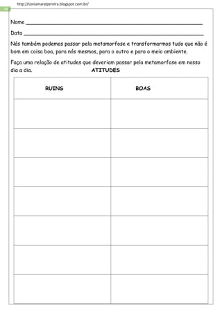 34
http://soniamaralpereira.blogspot.com.br/
Nome ______________________________________________________
Data _______________________________________________________
Nós também podemos passar pela metamorfose e transformarmos tudo que não é
bom em coisa boa, para nós mesmos, para o outro e para o meio ambiente.
Faça uma relação de atitudes que deveriam passar pela metamorfose em nosso
dia a dia. ATITUDES
RUINS BOAS
 